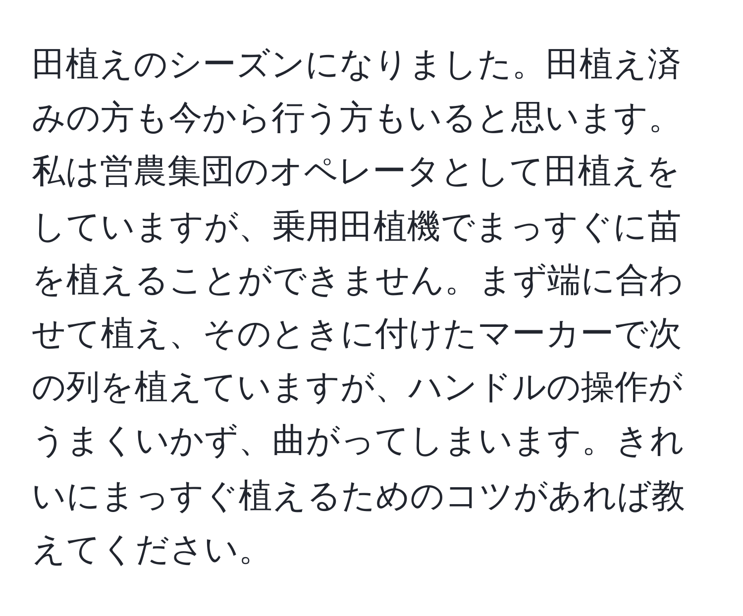 田植えのシーズンになりました。田植え済みの方も今から行う方もいると思います。私は営農集団のオペレータとして田植えをしていますが、乗用田植機でまっすぐに苗を植えることができません。まず端に合わせて植え、そのときに付けたマーカーで次の列を植えていますが、ハンドルの操作がうまくいかず、曲がってしまいます。きれいにまっすぐ植えるためのコツがあれば教えてください。