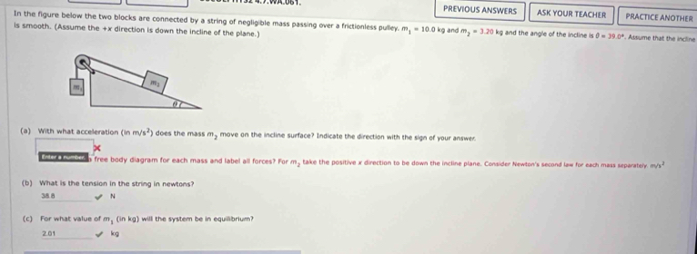 PREVIOUS ANSWERS ASK YOUR TEACHER PRACTICE ANOTHER
In the figure below the two blocks are connected by a string of negligible mass passing over a frictionless pulley. m_1=10
is smooth. (Assume the +x direction is down the incline of the plane.) 0 kg and m_2=3.20 kg and the angle of the incline is θ =39.0°. Assume that the incline
(a) With what acceleration (inm/s^2) does the mass m_2 move on the incline surface? Indicate the direction with the sign of your answe
Lnr themition free body diagram for each mass and label all forces? For m_2 take the positive x direction to be down the incline plane. Consider Newton's second law for each mass separately. m/s^2
(b) What is the tension in the string in newtons?
38 8 N
(c) For what value of m_1(inkg) will the system be in equilibrium?
2.01 kg