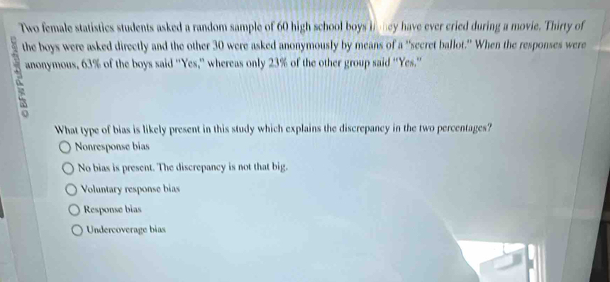 Two female statistics students asked a random sample of 60 high school boys i ney have ever cried during a movie. Thirty of
the boys were asked directly and the other 30 were asked anonymously by means of a “secret ballot.” When the responses were
anonymous, 63% of the boys said “Yes,” whereas only 23% of the other group said “'Yes.”
What type of bias is likely present in this study which explains the discrepancy in the two percentages?
Nonresponse bias
No bias is present. The discrepancy is not that big.
Voluntary response bias
Response bias
Undercoverage bias