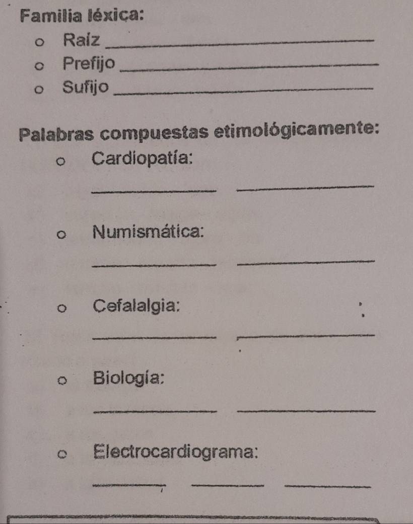 Familia léxiça: 
Raiz_ 
Prefijo_ 
Sufijo_ 
Palabras compuestas etimológicamente: 
Cardiopatía: 
_ 
_ 
Numismática: 
_ 
_ 
Cefalalgia: 
_ 
_ 
Biología: 
_ 
_ 
Electrocardiograma: 
__ 
_