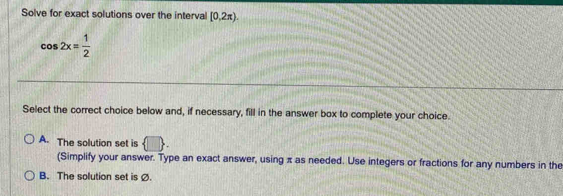 Solve for exact solutions over the interval [0,2π ).
cos 2x= 1/2 
Select the correct choice below and, if necessary, fill in the answer box to complete your choice.
A. The solution set is  □ . 
(Simplify your answer. Type an exact answer, using π as needed. Use integers or fractions for any numbers in the
B. The solution set is Ø.