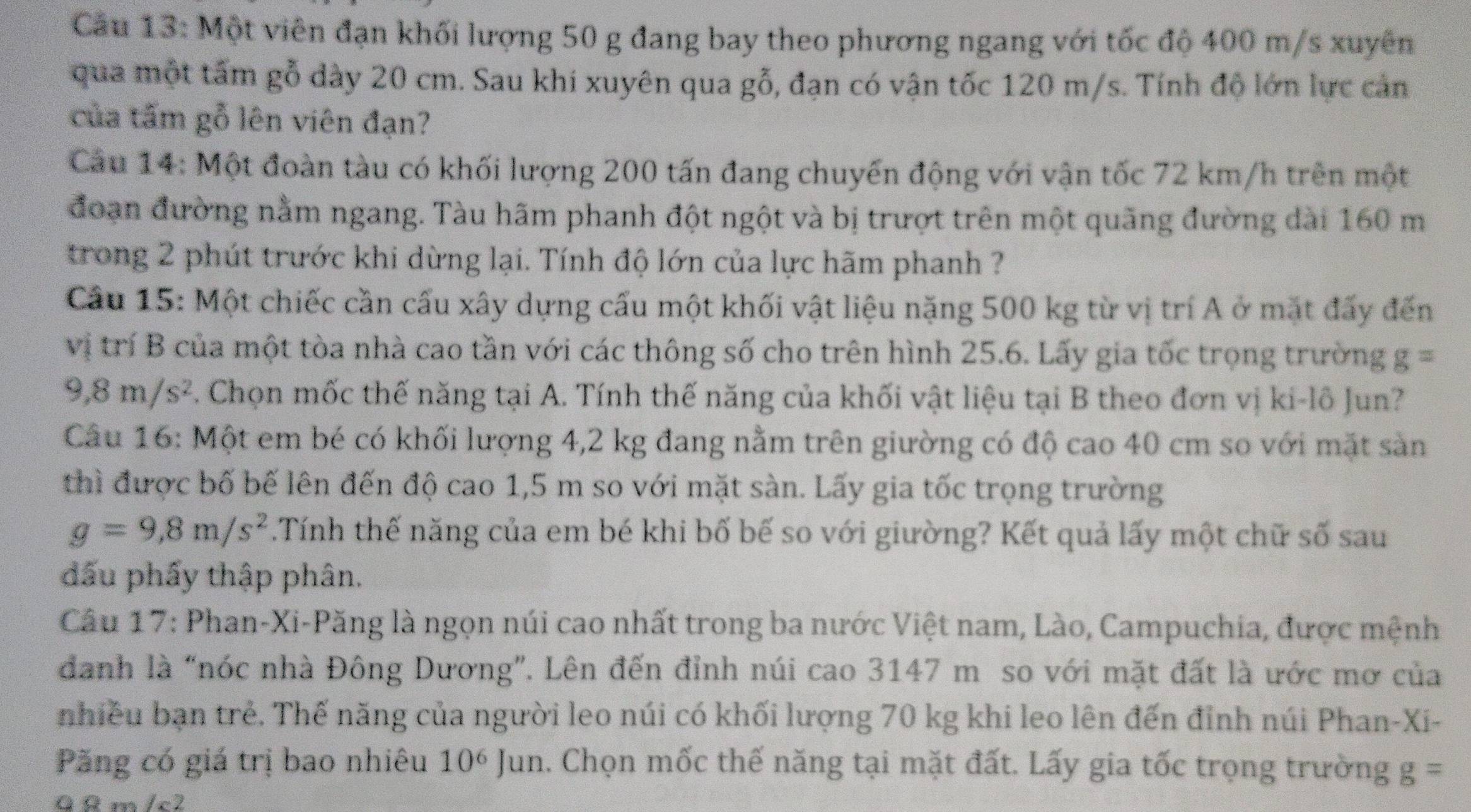 Cầu 13: Một viên đạn khối lượng 50 g đang bay theo phương ngang với tốc độ 400 m/s xuyên
qua một tấm gỗ dày 20 cm. Sau khi xuyên qua gỗ, đạn có vận tốc 120 m/s. Tính độ lớn lực cản
của tấm gỗ lên viên đạn?
Cầu 14: Một đoàn tàu có khối lượng 200 tấn đang chuyến động với vận tốc 72 km/h trên một
đoạn đường nằm ngang. Tàu hãm phanh đột ngột và bị trượt trên một quãng đường dài 160 m
trong 2 phút trước khi dừng lại. Tính độ lớn của lực hãm phanh ?
Cầu 15: Một chiếc cần cấu xây dựng cấu một khối vật liệu nặng 500 kg từ vị trí A ở mặt đấy đến
vị trí B của một tòa nhà cao tần với các thông số cho trên hình 25.6. Lấy gia tốc trọng trường g =
9,8m/s^2. Chọn mốc thế năng tại A. Tính thế năng của khối vật liệu tại B theo đơn vị ki-lô Jun?
Câu 16: Một em bé có khối lượng 4,2 kg đang nằm trên giường có độ cao 40 cm so với mặt sản
thì được bố bế lên đến độ cao 1,5 m so với mặt sàn. Lấy gia tốc trọng trường
g=9,8m/s^2.Tính thế năng của em bé khi bố bế so với giường? Kết quả lấy một chữ số sau
đấu phẩy thập phân.
Câu 17: Phan-Xi-Păng là ngọn núi cao nhất trong ba nước Việt nam, Lào, Campuchia, được mệnh
danh là “nóc nhà Đông Dương”. Lên đến đỉnh núi cao 3147 m so với mặt đất là ước mơ của
nhiều bạn trẻ. Thế năng của người leo núi có khối lượng 70 kg khi leo lên đến đỉnh núi Phan-Xi-
Păng có giá trị bao nhiêu 10  Jun. Chọn mốc thế năng tại mặt đất. Lấy gia tốc trọng trường g=
ª ª m /c2