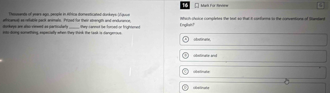 For Review 5
Thousands of years ago, people in Africa domesticated donkeys (Equus
africanus) as reliable pack animals. Prized for their strength and endurance, Which choice completes the text so that it conforms to the conventions of Standard
donkeys are also viewed as particularly _they cannot be forced or frightened English?
into doing something, especially when they think the task is dangerous.
obstinate,
obstinate and
obstinate:
obstinate