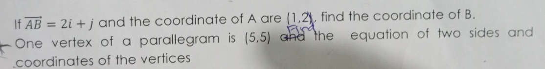 If vector AB=2i+j and the coordinate of A are (1,2) , find the coordinate of B. 
One vertex of a parallegram is (5,5) and the equation of two sides and . 
coordinates of the vertices