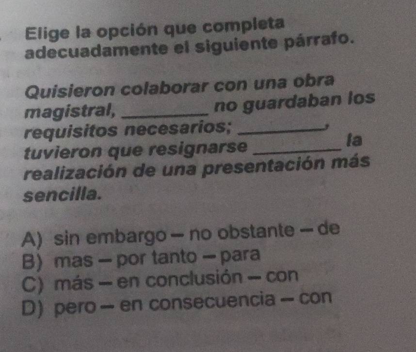 Elige la opción que completa
adecuadamente el siguiente párrafo.
Quisieron colaborar con una obra
magistral, _no guardaban los
requisitos necesarios;_
,
tuvieron que resignarse_
la
realización de una presentación más
sencilla.
A) sin embargo — no obstante — de
B mas - por tanto - para
C) más - en conclusión - con
D) pero - en consecuencia - con