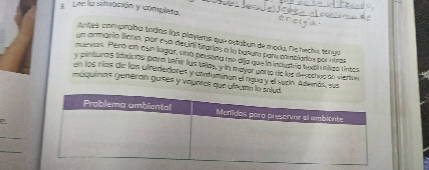 Lee la situación y completa._ 
Antes compraba todas las playeras que estaban de moda. De hecho, tengo 
un armario Ileno, por eso decidí tirarlas a la basura para cambiarlas por otras 
nuevas. Pero en ese lugar, una persona me dijo que la industría textil utiliza tintes 
y pinturas táxicas para teñir las telas, y la mayor parte de los desechos se vierten 
en los ríos de los alrededores y contaminan el agua y el suelo. Además, sus 
máquinas generan gases y vapores que afectan 
e 
_ 
_