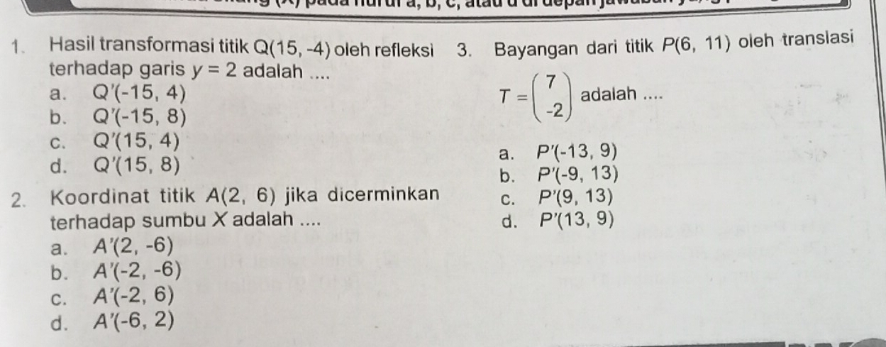 Hasil transformasi titik Q(15,-4) oleh refleksi 3. Bayangan dari titik P(6,11) oleh translasi
terhadap garis y=2 adalah ....
a. Q'(-15,4) adalah ....
b. Q'(-15,8)
T=beginpmatrix 7 -2endpmatrix
C. Q'(15,4)
a. P'(-13,9)
d. Q'(15,8)
b. P'(-9,13)
2. Koordinat titik A(2,6) jika dicerminkan C. P'(9,13)
terhadap sumbu X adalah .... d. P'(13,9)
a. A'(2,-6)
b. A'(-2,-6)
C. A'(-2,6)
d. A'(-6,2)