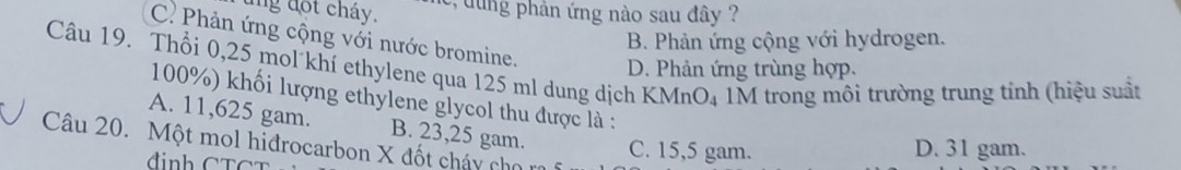 ung đot cháy. , d u ng phân ứng nào sau đây ?
C Phản ứng cộng với nước bromine.
B. Phản ứng cộng với hydrogen.
Câu 19. Thổi 0,25 mol khí ethylene qua 125 ml dung dịch KMnO₄ 1M trong môi trường trung tính (hiệu suất D. Phản ứng trùng hợp.
100%) khối lượng ethylene glycol thu được là :
A. 11,625 gam. B. 23,25 gam. C. 15,5 gam.
Câu 20. Một mol hiđrocarbon X đốt cháy cho
D. 31 gam.