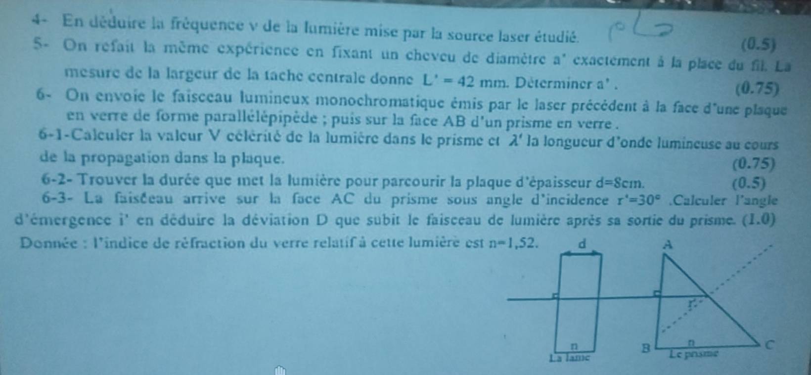 4- En déduire la fréquence v de la lumière mise par la source laser étudié. (0.5) 
5- On réfait la même expérience en fixant un cheveu de diamètre a * exactement à la place du fil. La 
mesure de la largeur de la tache centrale donne L'=42mm. Déterminer a' .
(0.75)
6- On envoie le faisceau lumineux monochromatique émis par le laser précédent à la face d'une plaque 
en verre de forme parallélépipède ; puis sur la face AB d'un prisme en verre . 
6-1-Calculer la valeur V célérité de la lumière dans le prisme et lambda ' la longueur d'onde lumineuse au cours 
de la propagation dans la plaque. (0.75) 
6-2- Trouver la durée que met la lumière pour parcourir la plaque d'épaisseur d=8cm. (0.5) 
6-3- La faiséeau arrive sur la face AC du prisme sous angle d'incidence r°=30° Calculer l’angle 
d'émergence i' en déduire la déviation D que subit le faisceau de lumière après sa sortie du prisme. (1.0)
Donnée : l'indice de réfraction du verre relatif à cette lumière est n=1,52. d 
c 
n 
La lame