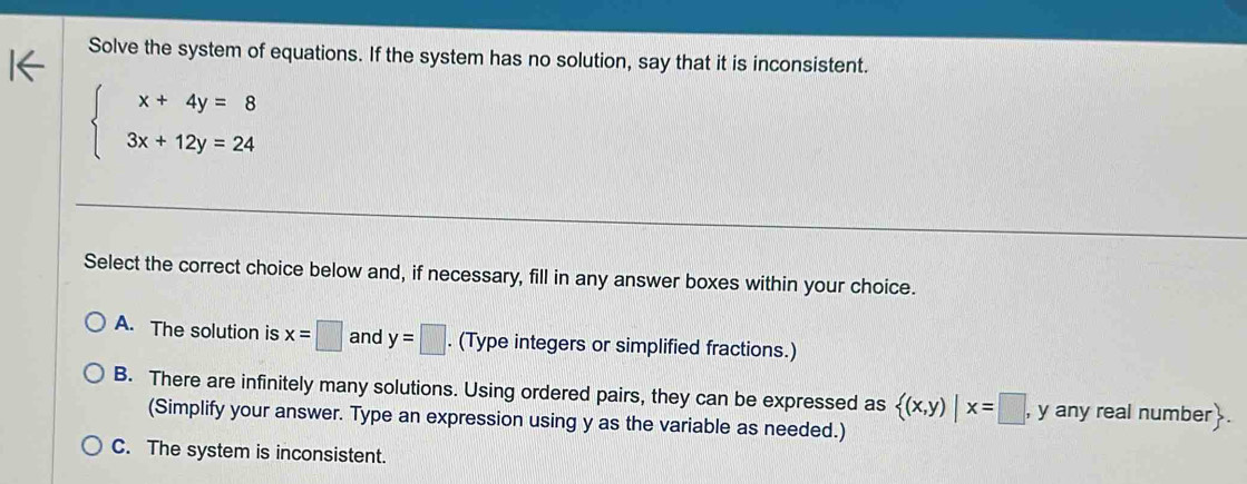 Solve the system of equations. If the system has no solution, say that it is inconsistent.
beginarrayl x+4y=8 3x+12y=24endarray.
Select the correct choice below and, if necessary, fill in any answer boxes within your choice.
A. The solution is x=□ and y=□. (Type integers or simplified fractions.)
B. There are infinitely many solutions. Using ordered pairs, they can be expressed as  (x,y)|x=□ , , y any real number .
(Simplify your answer. Type an expression using y as the variable as needed.)
C. The system is inconsistent.