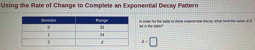 Using the Rate of Change to Complete an Exponential Decay Pattern 
In order for the table to show exponential decay, what must the value of d
be in the table?
d=□