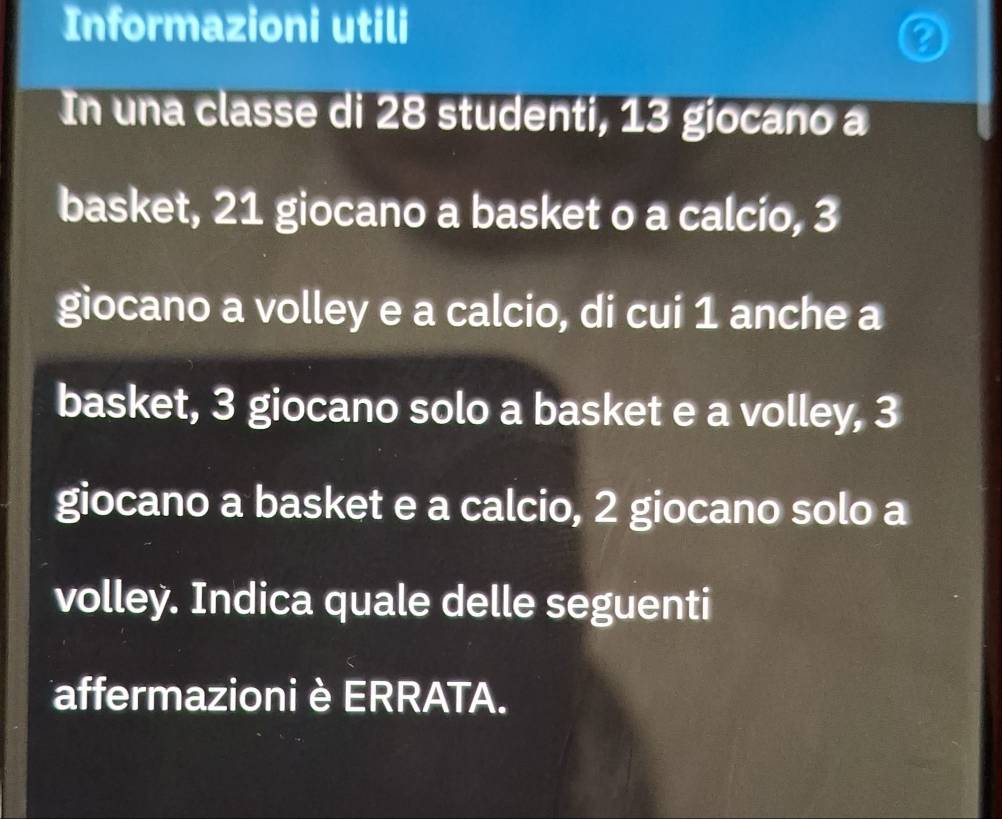 Informazioni utili 
In una classe di 28 studenti, 13 giocano a 
basket, 21 giocano a basket o a calcio, 3
giocano a volley e a calcio, di cui 1 anche a 
basket, 3 giocano solo a basket e a volley, 3
giocano a basket e a calcio, 2 giocano solo a 
volley. Indica quale delle seguenti 
affermazioni è ERRATA.