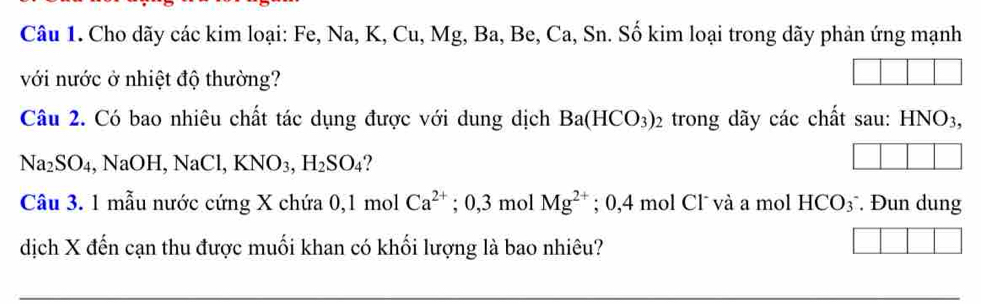 Cho dãy các kim loại: Fe, Na, K, Cu, Mg, Ba, Be, Ca, Sn. Số kim loại trong dãy phản ứng mạnh 
với nước ở nhiệt độ thường? 
Câu 2. Có bao nhiêu chất tác dụng được với dung dịch Ba(HCO_3)_2 trong dãy các chất sau: HNO3,
Na_2SO_4 , NaOH, NaCl, KNO_3, H_2SO_4
Câu 3. 1 mẫu nước cứng X chứa 0, 1 mol Ca^(2+); 0, 3 mol Mg^(2+); 0,4 mol Cl¯ và a mol HCO₃¯. Đun dung 
dịch X đến cạn thu được muối khan có khối lượng là bao nhiêu?