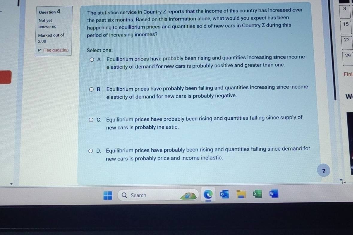 The statistics service in Country Z reports that the income of this country has increased over
8
Not yet the past six months. Based on this information alone, what would you expect has been
answered happening to equilibrium prices and quantities sold of new cars in Country Z during this
15
Marked out of period of increasing incomes?
2.00
22
* Flag question Select one:
A. Equilibrium prices have probably been rising and quantities increasing since income
29
elasticity of demand for new cars is probably positive and greater than one.
Fini
B. Equilibrium prices have probably been falling and quantities increasing since income
elasticity of demand for new cars is probably negative.
W
C. Equilibrium prices have probably been rising and quantities falling since supply of
new cars is probably inelastic.
D. Equilibrium prices have probably been rising and quantities falling since demand for
new cars is probably price and income inelastic.
？
Search