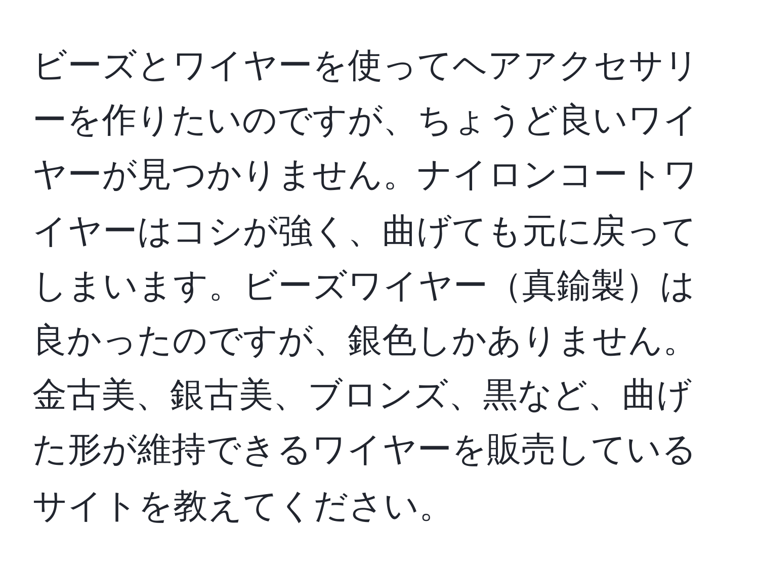 ビーズとワイヤーを使ってヘアアクセサリーを作りたいのですが、ちょうど良いワイヤーが見つかりません。ナイロンコートワイヤーはコシが強く、曲げても元に戻ってしまいます。ビーズワイヤー真鍮製は良かったのですが、銀色しかありません。金古美、銀古美、ブロンズ、黒など、曲げた形が維持できるワイヤーを販売しているサイトを教えてください。