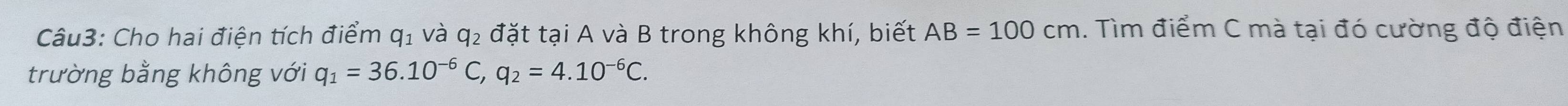 Cho hai điện tích điểm q_1 và q_2 đặt tại A và B trong không khí, biết AB=100cm. Tìm điểm C mà tại đó cường độ điện 
trường bằng không với q_1=36.10^(-6)C, q_2=4.10^(-6)C.