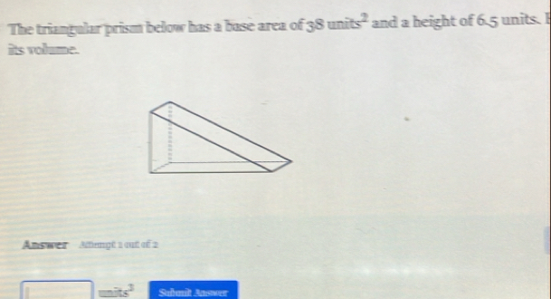 The triangular prism below has a base area of 38units^2 and a height of 6.5 units. I 
its volume. 
Answer ' ' Alagé 1 out eé 2 
mits^3 Subnilt Answer