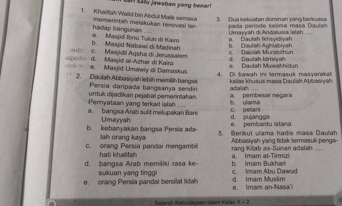 uar satu jawaban yang benar!
1. Khalifah Walid bin Abdul Malik semasa 3. Dua kekuatan dominan yang berkuasa
memerintah melakukan renovasi ter-
pada periode kelima masa Daulah
hadap bangunan ....
Umayyah di Andalusia ialah ....
a. Masjid Ibnu Tulun di Kairo
a. Daulah Ikhsyidiyah
b. Masjid Nabawi di Madinah
b. Daulah Aghlabiyah
c. Daulah Murabithun
hedm c. Masjidil Aqsha di Jerussalem
gs de d. Masjid al-Azhar di Kairo d. Daulah Idrisiyah
e. Daulah Muwahhidun
u mli  nco e. Masjid Umawiy di Damaskus
4. Di bawah ini termasuk masyarakat
2. Daulah Abbasiyah lebih memilih bangsa kelas khusus masa Daulah Abbasiyah
Persia daripada bangsanya sendiri adalah ....
untuk dijadikan pejabat pemerintahan. a. pembesar negara
Pernyataan yang terkait ialah .... b. ulama
a. bangsa Arab sulit melupakan Bani c. petani
Umayyah
d. pujangga
e. pembantu istana
b. kebanyakan bangsa Persia ada- 5. Berikut ulama hadis masa Daulah
lah orang kaya
Abbasiyah yang tidak termasuk penga-
c. orang Persia pandai mengambil rang Kitab as-Sunan adalah ....
hati khalifah a. Imam at-Tirmizi
d. bangsa Arab memiliki rasa ke- b. Imam Bukhari
sukuan yang tinggi c. Imam Abu Dawud
e. orang Persia pandai bersilat lidah d. Imam Muslim
e. Imam an-Nasa'i
6
a
Sejarah Kebudayaan Islam Kelas X-2