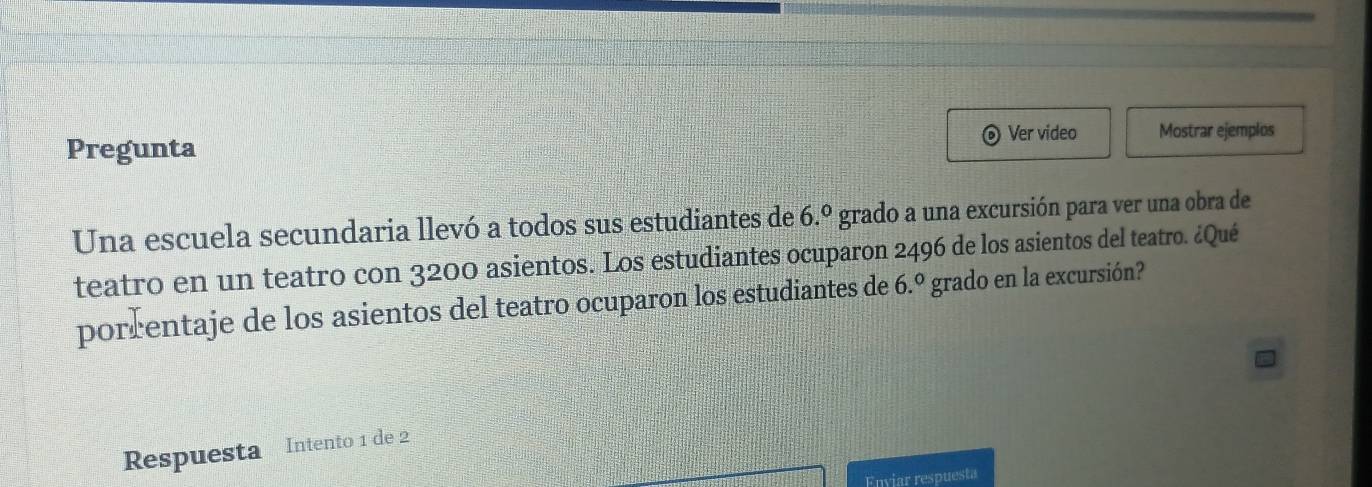 Pregunta Ver video Mostrar ejemplos 
Una escuela secundaria llevó a todos sus estudiantes de 6.^circ  grado a una excursión para ver una obra de 
teatro en un teatro con 3200 asientos. Los estudiantes ocuparon 2496 de los asientos del teatro. ¿Qué 
porrentaje de los asientos del teatro ocuparon los estudiantes de 6.^circ  grado en la excursión? 
Respuesta Intento 1 de 2
Enviar respuesta