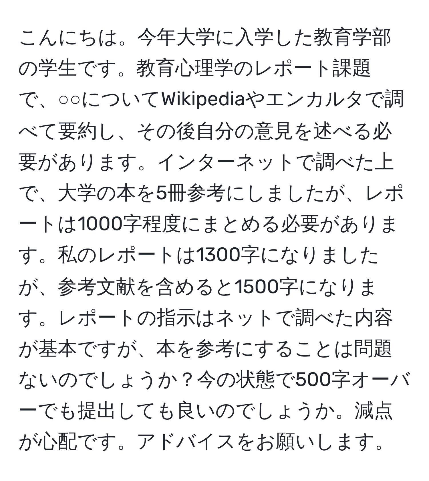 こんにちは。今年大学に入学した教育学部の学生です。教育心理学のレポート課題で、○○についてWikipediaやエンカルタで調べて要約し、その後自分の意見を述べる必要があります。インターネットで調べた上で、大学の本を5冊参考にしましたが、レポートは1000字程度にまとめる必要があります。私のレポートは1300字になりましたが、参考文献を含めると1500字になります。レポートの指示はネットで調べた内容が基本ですが、本を参考にすることは問題ないのでしょうか？今の状態で500字オーバーでも提出しても良いのでしょうか。減点が心配です。アドバイスをお願いします。