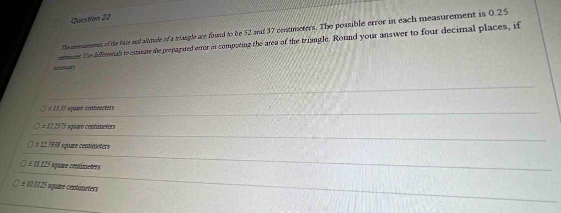 The measurements of the base and altitude of a triangle are found to be 52 and 37 centimeters. The possible error in each measurement is 0.25
centimeter. Use differentials to estimate the propagated error in computing the area of the triangle. Round your answer to four decimal places, if
necessary
=13.35 square centimeters
=122375 square centimeters
O=127938 square centímeters
O=11.125 square centímeters
O=10.0125 square centímeters