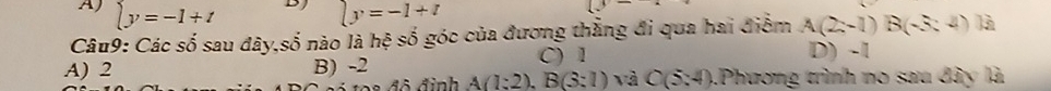 BJ
A) beginarrayl y=-1+tendarray. ly=-1+t
Câu9: Các số sau đây,số nào là hệ số góc của đương thẳng đi qua hai điểm A(2;-1)B(-3:4) là
C) 1 D) -1
A) 2 B) -2 A(1:2), B(3:1) và C(5:4) 1Phương trình no sau đây là
đô đinh