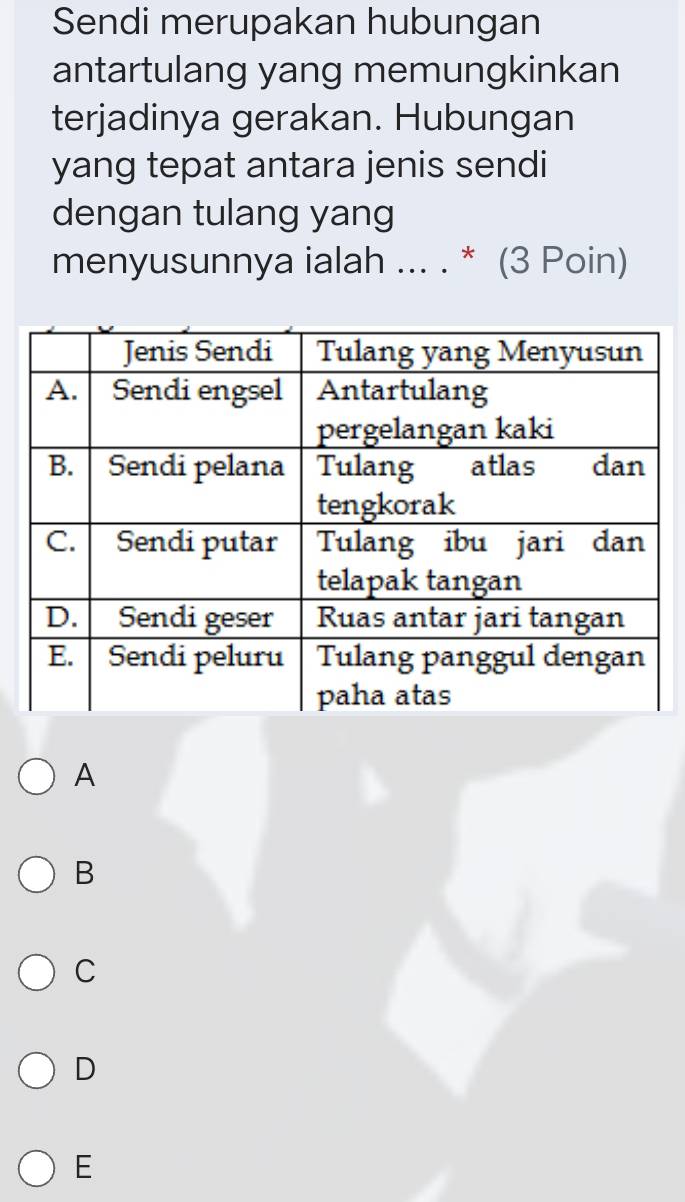 Sendi merupakan hubungan
antartulang yang memungkinkan
terjadinya gerakan. Hubungan
yang tepat antara jenis sendi
dengan tulang yang
menyusunnya ialah ... . * (3 Poin)
A
B
C
D
E