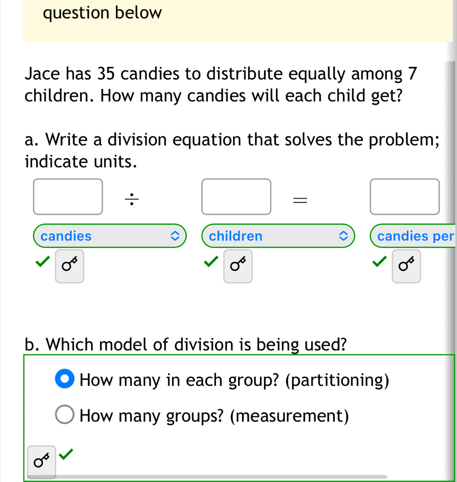 question below 
Jace has 35 candies to distribute equally among 7
children. How many candies will each child get? 
a. Write a division equation that solves the problem; 
indicate units. 
÷ 
= 
candies children candies per
0^6
0^6
0^6
b. Which model of division is being used? 
How many in each group? (partitioning) 
How many groups? (measurement)
sigma^6