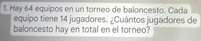 Hay 64 equipos en un torneo de baloncesto. Cada 
equipo tiene 14 jugadores. ¿Cuántos jugadores de 
baloncesto hay en total en el torneo?