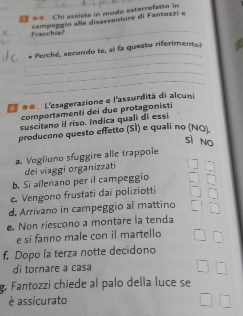 ● Chi assiste in modo esterrefatto in
campeggio alle disavventure di Fantozzi e
_
Fracchia?
_
Perché, secondo te, si fa questo riferimento?
_
_
_
6 ●●0 L'esagerazione e l'assurdità di alcuni
comportamenti dei due protagonisti
suscitano il riso. Indica quali di essi
producono questo effetto (Sì) e quali no (NO).
sì no
a. Vogliono sfuggire alle trappole
dei viaggi organizzati
b. Si allenano per il campeggio
c. Vengono frustati dai poliziotti
d. Arrivano in campeggio al mattino
e. Non riescono a montare la tenda
e si fanno male con il martello
f. Dopo la terza notte decidono
di tornare a casa
g. Fantozzi chiede al palo della luce se
è assicurato