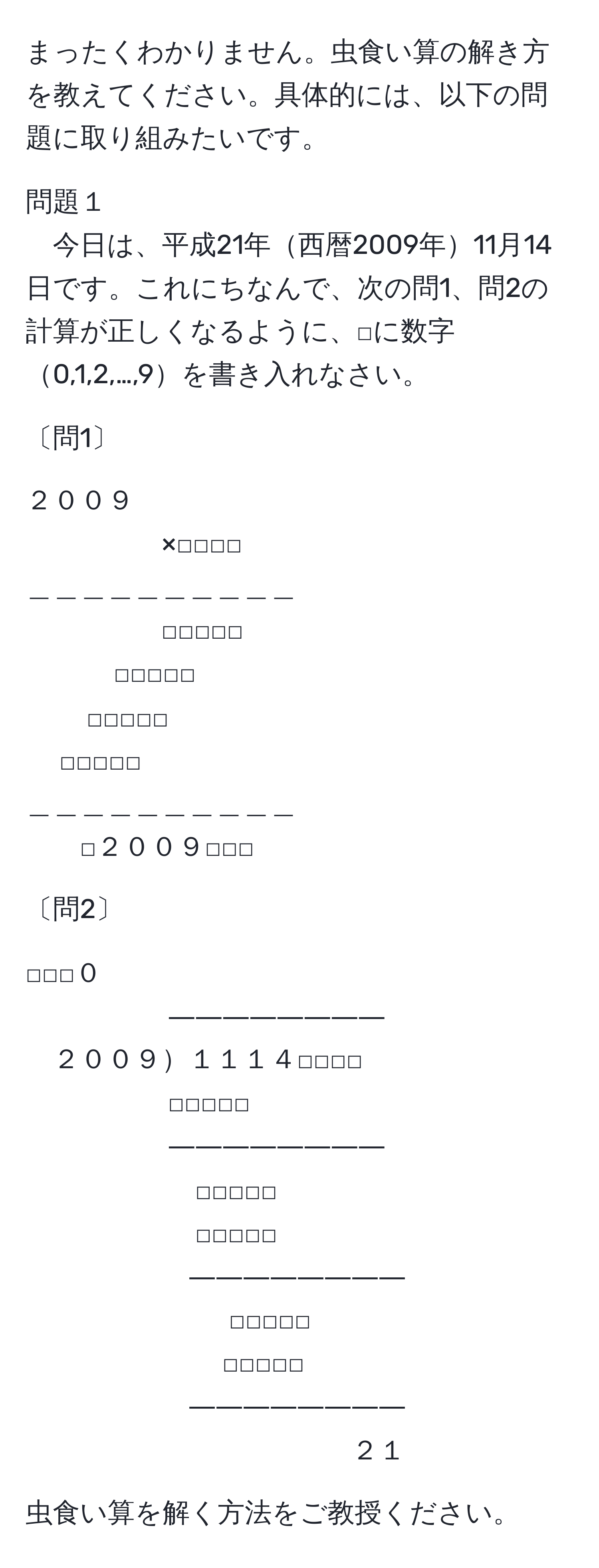 まったくわかりません。虫食い算の解き方を教えてください。具体的には、以下の問題に取り組みたいです。

問題１  
今日は、平成21年西暦2009年11月14日です。これにちなんで、次の問1、問2の計算が正しくなるように、□に数字0,1,2,…,9を書き入れなさい。

〔問1〕

２００９  
×□□□□  
＿＿＿＿＿＿＿＿＿＿  
□□□□□  
□□□□□  
□□□□□  
□□□□□  
＿＿＿＿＿＿＿＿＿＿  
□２００９□□□  

〔問2〕

□□□０  
――――――――  
２００９１１１４□□□□  
□□□□□  
――――――――  
□□□□□  
□□□□□  
――――――――  
□□□□□  
□□□□□  
――――――――　  
２１  

虫食い算を解く方法をご教授ください。