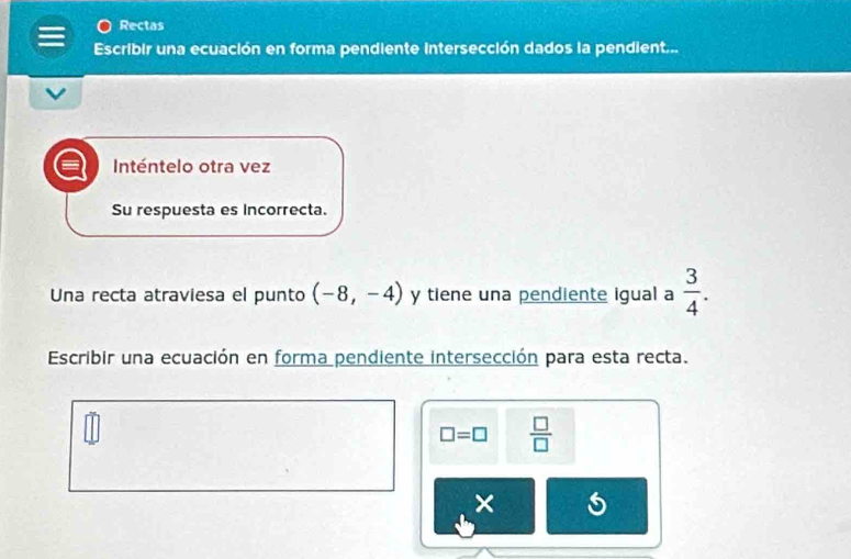 Rectas 
Escribir una ecuación en forma pendiente intersección dados la pendient... 
Inténtelo otra vez 
Su respuesta es Incorrecta. 
Una recta atraviesa el punto (-8,-4) y tiene una pendiente igual a  3/4 . 
Escribir una ecuación en forma pendiente intersección para esta recta.
□ =□  □ /□  
×