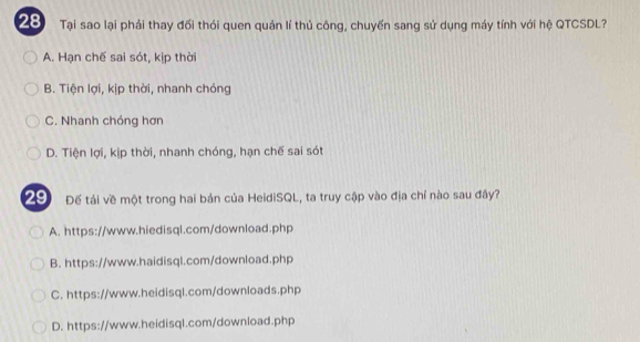 Tại sao lại phải thay đối thỏi quen quản lí thủ công, chuyến sang sử dụng máy tính với hệ QTCSDL?
A. Hạn chế sai sót, kịp thời
B. Tiện lợi, kịp thời, nhanh chóng
C. Nhanh chóng hơn
D. Tiện lợi, kịp thời, nhanh chóng, hạn chế sai sót
29 Đế tải về một trong hai bản của HeidiSQL, ta truy cập vào địa chỉ nào sau đây?
A. https://www.hiedisql.com/download.php
B. https://www.haidisql.com/download.php
C. https://www.heidisql.com/downloads.php
D. https://www.heidisql.com/download.php