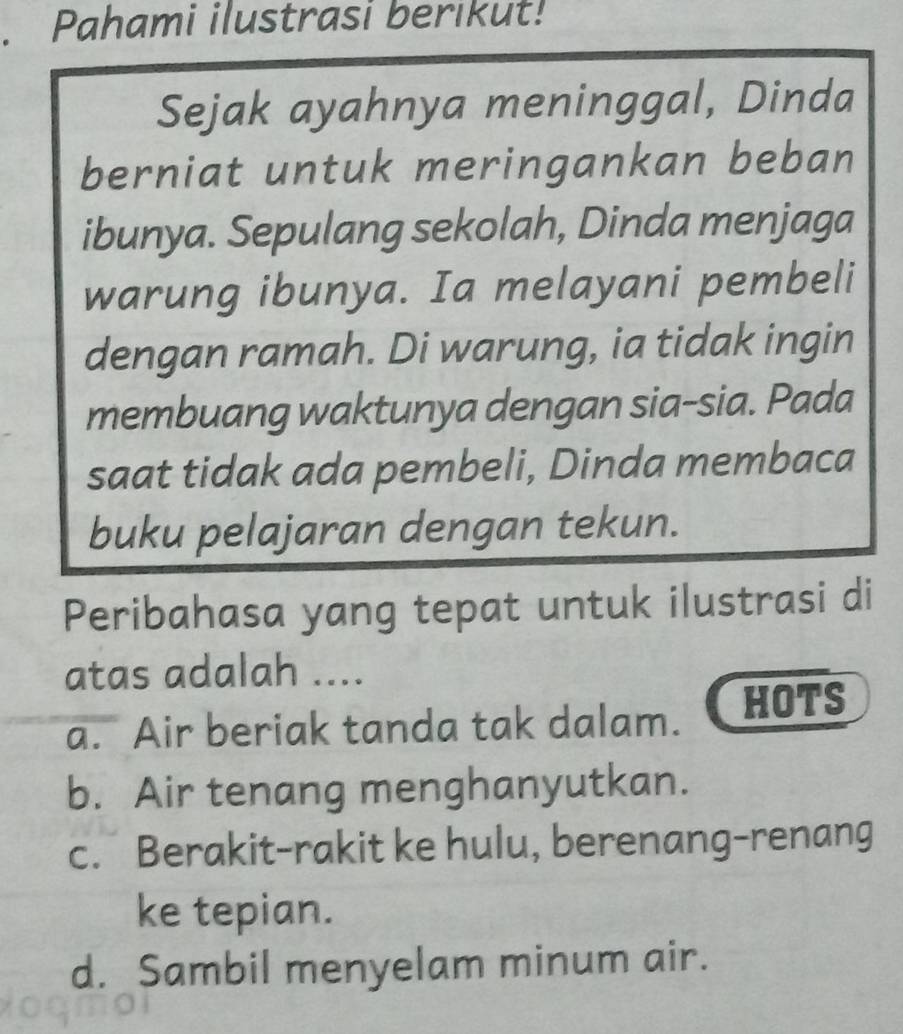 Pahami ilustrasi berikut!
Sejak ayahnya meninggal, Dinda
berniat untuk meringankan beban
ibunya. Sepulang sekolah, Dinda menjaga
warung ibunya. Ia melayani pembeli
dengan ramah. Di warung, ia tidak ingin
membuang waktunya dengan sia-sia. Pada
saat tidak ada pembeli, Dinda membaca
buku pelajaran dengan tekun.
Peribahasa yang tepat untuk ilustrasi di
atas adalah ....
a. Air beriak tanda tak dalam. HOTS
b. Air tenang menghanyutkan.
c. Berakit-rakit ke hulu, berenang-renang
ke tepian.
d. Sambil menyelam minum air.