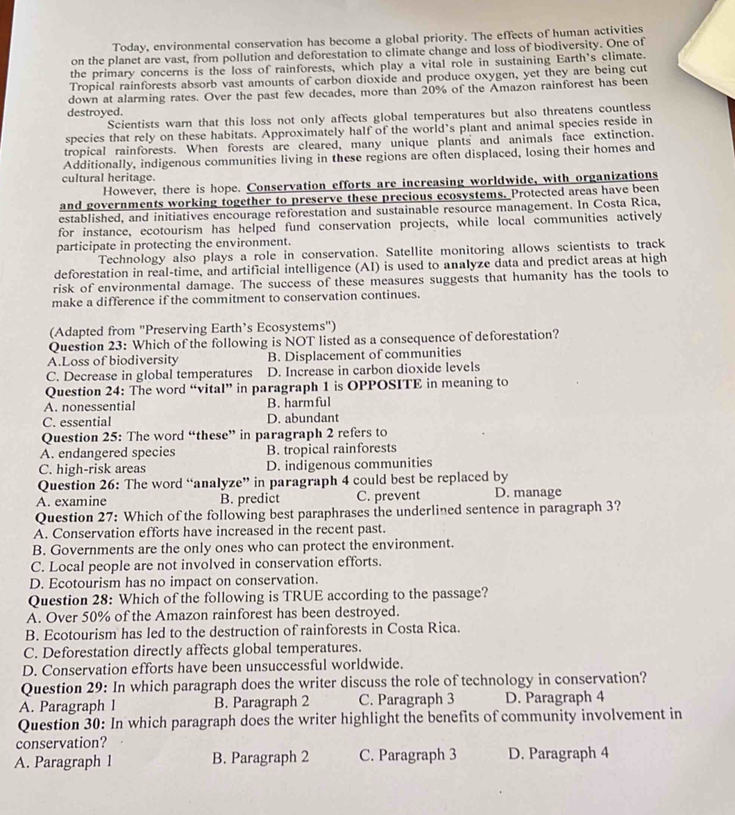 Today, environmental conservation has become a global priority. The effects of human activities
on the planet are vast, from pollution and deforestation to climate change and loss of biodiversity. One of
the primary concerns is the loss of rainforests, which play a vital role in sustaining Earth's climate.
Tropical rainforests absorb vast amounts of carbon dioxide and produce oxygen, yet they are being cut
down at alarming rates. Over the past few decades, more than 20% of the Amazon rainforest has been
destroyed.
Scientists warn that this loss not only affects global temperatures but also threatens countless
species that rely on these habitats. Approximately half of the world’s plant and animal species reside in
tropical rainforests. When forests are cleared, many unique plants and animals face extinction.
Additionally, indigenous communities living in these regions are often displaced, losing their homes and
cultural heritage.
However, there is hope. Conservation efforts are increasing worldwide, with organizations
and governments working together to preserve these precious ecosystems. Protected areas have been
established, and initiatives encourage reforestation and sustainable resource management. In Costa Rica,
for instance, ecotourism has helped fund conservation projects, while local communities actively
participate in protecting the environment.
Technology also plays a role in conservation. Satellite monitoring allows scientists to track
deforestation in real-time, and artificial intelligence (AI) is used to analyze data and predict areas at high
risk of environmental damage. The success of these measures suggests that humanity has the tools to
make a difference if the commitment to conservation continues.
(Adapted from "Preserving Earth’s Ecosystems")
Question 23: Which of the following is NOT listed as a consequence of deforestation?
A.Loss of biodiversity B. Displacement of communities
C. Decrease in global temperatures D. Increase in carbon dioxide levels
Question 24: The word “vital” in paragraph 1 is OPPOSITE in meaning to
A. nonessential B. harmful
C. essential D. abundant
Question 25: The word “these” in paragraph 2 refers to
A. endangered species B. tropical rainforests
C. high-risk areas D. indigenous communities
Question 26: The word “analyze” in paragraph 4 could best be replaced by
A. examine B. predict C. prevent D. manage
Question 27: Which of the following best paraphrases the underlined sentence in paragraph 3?
A. Conservation efforts have increased in the recent past.
B. Governments are the only ones who can protect the environment.
C. Local people are not involved in conservation efforts.
D. Ecotourism has no impact on conservation.
Question 28: Which of the following is TRUE according to the passage?
A. Over 50% of the Amazon rainforest has been destroyed.
B. Ecotourism has led to the destruction of rainforests in Costa Rica.
C. Deforestation directly affects global temperatures.
D. Conservation efforts have been unsuccessful worldwide.
Question 29: In which paragraph does the writer discuss the role of technology in conservation?
A. Paragraph 1 B. Paragraph 2 C. Paragraph 3 D. Paragraph 4
Question 30: In which paragraph does the writer highlight the benefits of community involvement in
conservation?
A. Paragraph 1 B. Paragraph 2 C. Paragraph 3 D. Paragraph 4