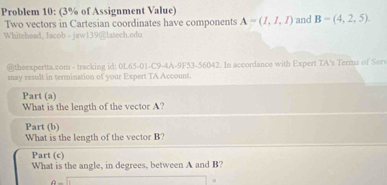 Problem 10: (3% of Assignment Value) 
Two vectors in Cartesian coordinates have components A=(1,1,1) and B=(4,2,5). 
Whitehead, Jacob - jaw139@latech.edu 
@theexpertta.com - tracking id: 0L65-01-C9-4A-9F53-56042. In accordance with Expert TA's Terms of Ser 
may result in termination of your Expert TA Account. 
Part (a) 
What is the length of the vector A? 
Part (b) 
What is the length of the vector B? 
Part (c) 
What is the angle, in degrees, between A and B?
θ =□

□ 