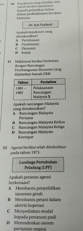 tra 30 Kepakaran yang dimiliki oleh
tokoh berikut membawa
kepada pelantikan beliau
dalam perkhidmatan kerajaan
Malaysia.
Dr. Just Faaland
Apakah kepakaran yang
dimaksudkan?
A Pertahanan
B Pembinaan
C Ekonomi
D Sosial
31 Maklumat berikut berkaitan
dengan Rancangan
Pembangunan Ekonomi yang
dijalankan bawah DEB.
Apakah rancangan Malaysia
yang dimaksudkan?
A Rancangan Malaysia
Pertama
B Rancangan Malaysia Kedua
C Rancangan Malaysia Ketiga
D Rancangan Malaysia
Keempat
32 Agensi berikut telah ditubuhkan
pada tahun 1973.
Lembaga Pertubuhan
Peladang (LPP)
Apakah peranan agensi
berkenaan?
A Membantu penyelidikan
tanaman getah
B Membantu petani dalam
aktiviti koperasi
C Menyediakan modal
kepada penanam padi
D Memodenkan sistem
pertanian negara