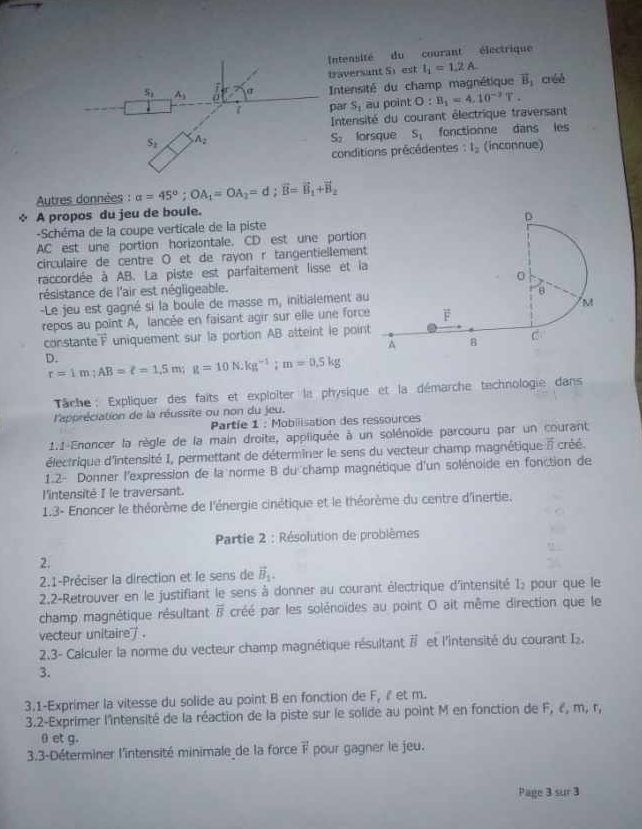 Intensité du courant électrique
traversant Si est l_1=1.2A.
Intensité du champ magnétique q chéé
par S_1 au point O:B_1=4.10^(-3)T.
Intensité du courant électrique traversant
lorsque S_1 fonctionne dans les
S_2
conditions précédentes :t_2 (inconnue)
Autres données : alpha =45°;OA_1=OA_2=d;overline B=vector B_1+vector B_2
A propos du jeu de boule.
-Schéma de la coupe verticale de la piste
AC est une portion horizontale. CD est une portion
circulaire de centre O et de rayon r tangentiellement
raccordée à AB. La piste est parfaitement lisse et la
résistance de l'air est négligeable.
-Le jeu est gagné si la boule de masse m, initialement au
repos au point A, lancée en faisant agir sur elle une force
corstante vector F uniquement sur la portion AB atteint le poin
D.
r=1m;AB=ell =1.5m;g=10N.kg^(-1);m=0.5kg
Tâche : Expliquer des faits et exploîter la physique et la démarche technologie dans
l'appréciation de la réussite ou non du jeu.
Partle 1 : Mobilisation des ressources
1.1-Enoncer la règle de la main droite, appliquée à un solénoïde parcouru par un courant
électrique d'intensité I, permettant de déterminer le sens du vecteur champ magnétique à créé.
1.2- Donner l'expression de la norme B du champ magnétique d'un solénoide en fonction de
l'intensité I le traversant.
1.3- Enoncer le théorème de l'énergie cinétique et le théorème du centre d'inertie.
Partie 2 : Résolution de problèmes
2.
2.1-Préciser la direction et le sens de vector B_1.
2,2-Retrouver en le justifiant le sens à donner au courant électrique d'intensité I: pour que le
champ magnétique résultant vector B créé par les solénoïdes au point O ait même direction que le
vecteur unitaire   .
2.3- Calculer la norme du vecteur champ magnétique résultant # et l'intensité du courant I.
3.
3.1-Exprimer la vitesse du solide au point B en fonction de F, é et m.
3.2-Exprimer l'intensité de la réaction de la piste sur le solide au point M en fonction de F, ε, m, r,
θ et g.
3.3-Déterminer l'intensité minimale de la force vector F pour gagner le jeu.
Page 3 sur 3