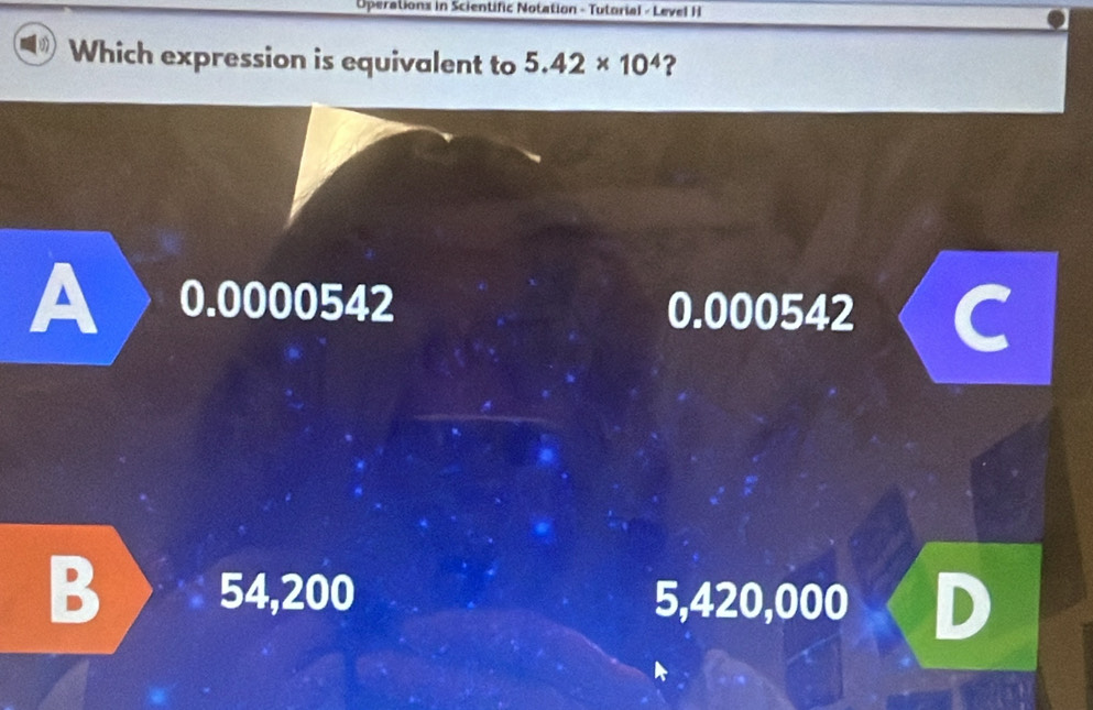 Operations in Scientific Notation - Tutorial - Level H
Which expression is equivalent to 5.42* 10^4 ?
A 0.0000542 0.000542 a
B 54,200 5,420,000