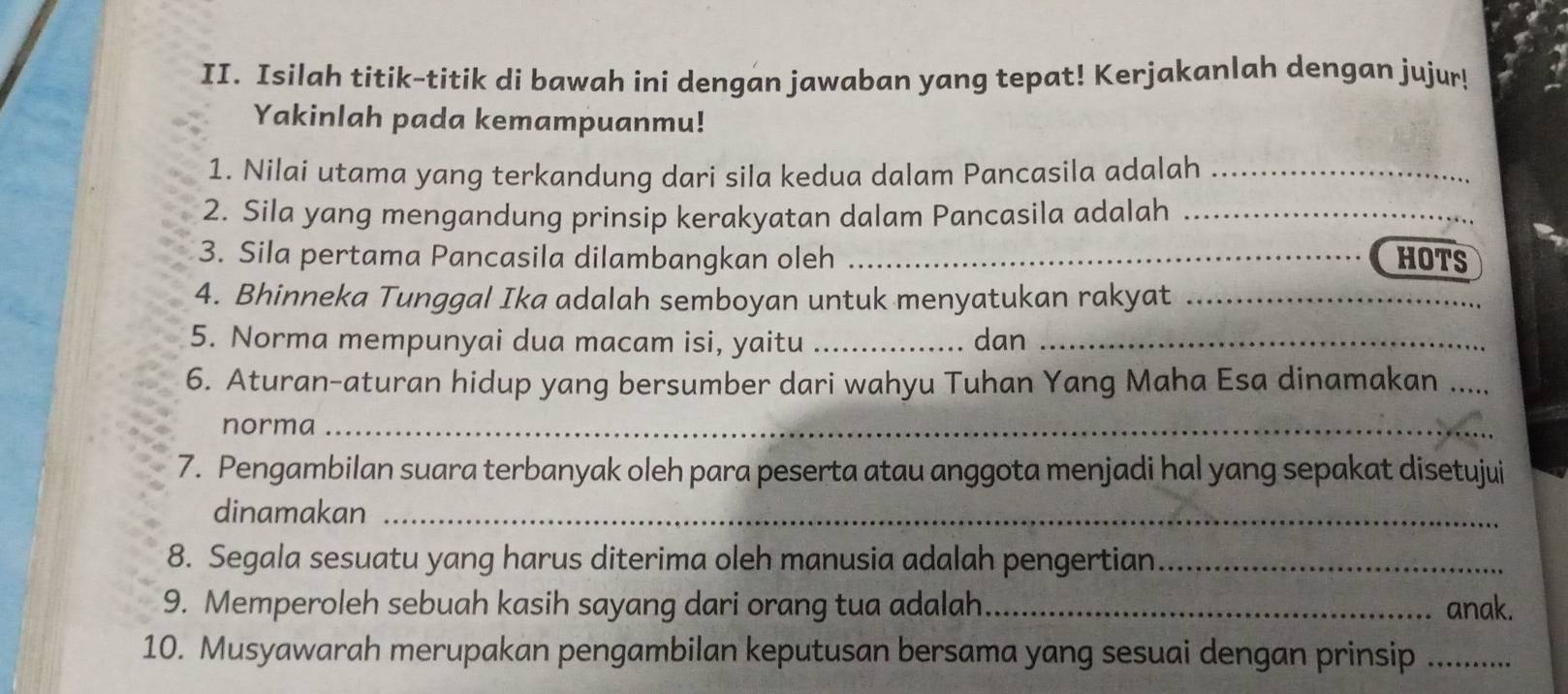 Isilah titik-titik di bawah ini dengan jawaban yang tepat! Kerjakanlah dengan jujur! 
Yakinlah pada kemampuanmu! 
1. Nilai utama yang terkandung dari sila kedua dalam Pancasila adalah_ 
2. Sila yang mengandung prinsip kerakyatan dalam Pancasila adalah_ 
3. Sila pertama Pancasila dilambangkan oleh _HOTS 
4. Bhinneka Tunggal Ika adalah semboyan untuk menyatukan rakyat_ 
5. Norma mempunyai dua macam isi, yaitu _dan_ 
6. Aturan-aturan hidup yang bersumber dari wahyu Tuhan Yang Maha Esa dinamakan_ 
norma_ 
7. Pengambilan suara terbanyak oleh para peserta atau anggota menjadi hal yang sepakat disetujui 
dinamakan_ 
8. Segala sesuatu yang harus diterima oleh manusia adalah pengertian_ 
9. Memperoleh sebuah kasih sayang dari orang tua adalah_ anak. 
10. Musyawarah merupakan pengambilan keputusan bersama yang sesuai dengan prinsip .....