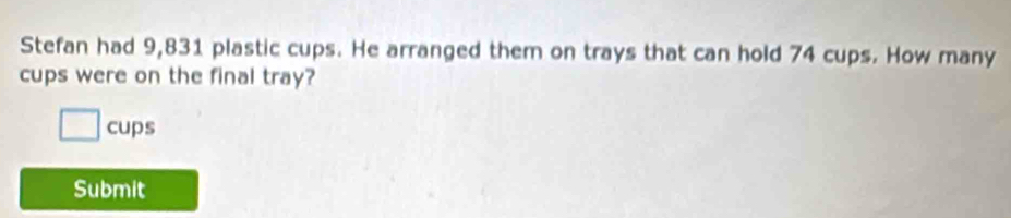 Stefan had 9,831 plastic cups. He arranged them on trays that can hold 74 cups. How many 
cups were on the final tray? 
cups 
Submit