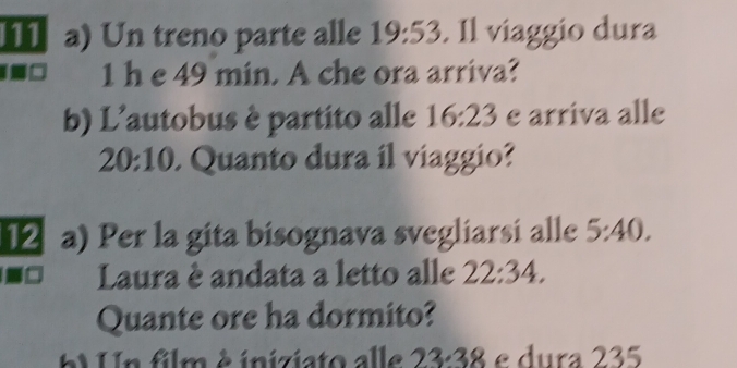 Un treno parte alle 19:53. Il viaggio dura 
1 h e 49 min. A che ora arriva? 
b) L'autobus è partito alle 16:23 e arriva alle
20:10 Quanto dura il viaggio? 
12 a) Per la gita bisognava svegliarsi alle 5:40. 
Laura è andata a letto alle 22:34. 
Quante ore ha dormito? 
Un film é iniziato alle 23.38 e dura 235