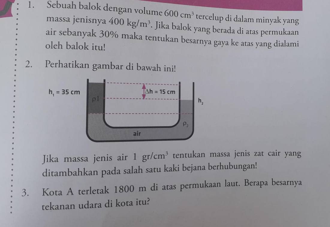 Sebuah balok dengan volume 600cm^3 tercelup di dalam minyak yang
massa jenisnya 400kg/m^3. Jika balok yang berada di atas permukaan
air sebanyak 30% maka tentukan besarnya gaya ke atas yang dialami
oleh balok itu!
2. Perhatikan gambar di bawah ini!
Jika massa jenis air 1gr/cm^3 tentukan massa jenis zat cair yang
ditambahkan pada salah satu kaki bejana berhubungan!
3. Kota A terletak 1800 m di atas permukaan laut. Berapa besarnya
tekanan udara di kota itu?