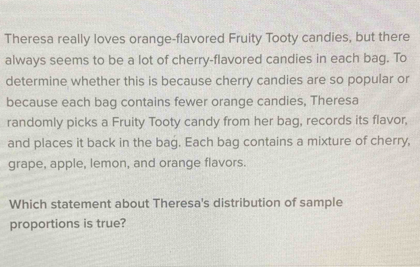 Theresa really loves orange-flavored Fruity Tooty candies, but there 
always seems to be a lot of cherry-flavored candies in each bag. To 
determine whether this is because cherry candies are so popular or 
because each bag contains fewer orange candies, Theresa 
randomly picks a Fruity Tooty candy from her bag, records its flavor, 
and places it back in the bag. Each bag contains a mixture of cherry, 
grape, apple, lemon, and orange flavors. 
Which statement about Theresa's distribution of sample 
proportions is true?