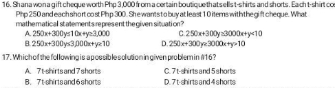 Shana won a gift cheque worth Php 3,000 from a certain boutique thatsells t-shirts and shorts. Eacht-shirt co
Php 250 and each short cost Ph p 300. She wants to buy at least 1 0 items with the gift cheque. What
mathematical statements represent thegiven situation?
A. 250x+300y≤ 10x+y≥ 3,000 C. 250x+300y≥ 3000x+y<10</tex>
B. 250x+300y≤ 3,000x+y≥ 10 D. 250x+300y≥ 3000x+y>10
17. Which of the fol lowing is a possib le solution in given problem in #16 ?
A. 7t -shirts and 7 shorts C. 7 t-shirts and 5 shorts
B. 7t -shirts and 6 shorts D. 7 t-shirts and 4 shorts