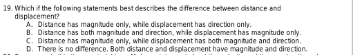 Which if the following statements best describes the difference between distance and
displacement?
A. Distance has magnitude only, while displacement has direction only.
B. Distance has both magnitude and direction, while displacement has magnitude only.
C. Distance has magnitude only, while displacement has both magnitude and direction.
D. There is no difference. Both distance and displacement have magnitude and direction.