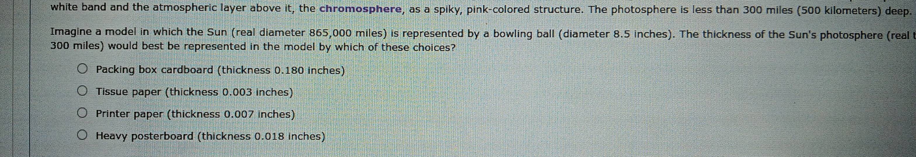 white band and the atmospheric layer above it, the chromosphere, as a spiky, pink-colored structure. The photosphere is less than 300 miles (500 kilometers) deep.
Imagine a model in which the Sun (real diameter 865,000 miles) is represented by a bowling ball (diameter 8.5 inches). The thickness of the Sun's photosphere (real
300 miles) would best be represented in the model by which of these choices?
Packing box cardboard (thickness 0.180 inches)
Tissue paper (thickness 0.003 inches)
Printer paper (thickness 0.007 inches)
Heavy posterboard (thickness 0.018 inches)