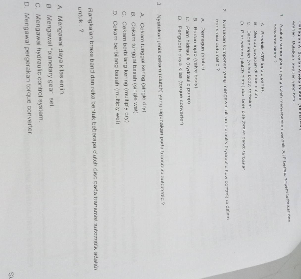 Bahagian A: Soalan Aneka Pilihan (15 mark
Arahan Bulatkan jawapan yang betul
1. Apakah kemungkinan yang boleh menyebabkan bendalir ATF berbau seperti terbakar dan
berwarna hitam ?
A. Bendalir ATF terialu panas.
B. Semua jawapan di atas salah
C. Badan injap (valve body) terbakar.
D. Plat cekam (clutch plate) dan brek pita (brake band) terbakar.
2. Namakan komponen yang mengawal aliran hidraulik (hydraulic flow control) di dalam
transmisi automatic ?
A. Pemegun (stator)
B. Badan injap (valve body)
C. Pam hidraulik (hydraulic pump)
D. Pengubah daya kilas (torque converter)
3. Nyatakan jenis cekam (clutch) yang digunakan pada transmisi automatic ?
A. Cekam tunggal kering (single dry)
B. Cekam tunggal basah (single wet)
C. Cekam berbilang kering (multiply dry)
D. Cekam berbilang basah (multiply wet)
Rangkaian brake band dan reka bentuk beberapa clutch disc pada transmisi automatik adalah
untuk : ?
A. Mengawal daya kilas enjin.
B. Mengawal “planetary gear” set.
C. Mengawal hydraulic control system.
D. Mengawal pergerakan torque converter.
Sl