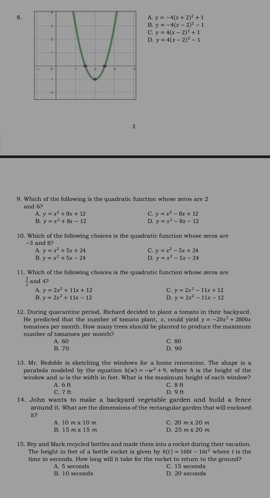 A. y=-4(x+2)^2+1
B. y=-4(x-2)^2-1
C. y=4(x-2)^2+1
D. y=4(x-2)^2-1
2
9. Which of the following is the quadratic function whose zeros are 2
and 6?
A. y=x^2+8x+12 C. y=x^2-8x+12
B. y=x^2+8x-12 D. y=x^2-8x-12
10. Which of the following choices is the quadratic function whose zeros are
-3 and 8?
A. y=x^2+5x+24 C. y=x^2-5x+24
B. y=x^2+5x-24 D. y=x^2-5x-24
11. Which of the following choices is the quadratic function whose zeros are
 3/2  and 4?
A. y=2x^2+11x+12 C. y=2x^2-11x+12
B. y=2x^2+11x-12 D. y=2x^2-11x-12
12. During quarantine period, Richard decided to plant a tomato in their backyard.
He predicted that the number of tomato plant, x, could yield y=-20x^2+2800x
tomatoes per month. How many trees should be planted to produce the maximum
number of tomatoes per month?
A. 60 C. 80
B. 70 D. 90
13. Mr. Redoble is sketching the windows for a home renovation. The shape is a
parabola modeled by the equation h(w)=-w^2+9 , where h is the height of the
window and w is the width in feet. What is the maximum height of each window?
A. 6 ft C. 8 ft
C. 7 ft D. 9 ft
14. John wants to make a backyard vegetable garden and build a fence
around it. What are the dimensions of the rectangular garden that will enclosed
it?
A. 10m* 10m C. 20m* 20m
B. 15m* 15m D. 25m* 20m
15. Rey and Mark recycled bottles and made them into a rocket during their vacation.
The height in feet of a bottle rocket is given by h(t)=160t-16t^2 where t is the
time in seconds. How long will it take for the rocket to return to the ground?
A. 5 seconds C. 15 seconds
B. 10 seconds D. 20 seconds