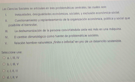 Las Ciencias Sociales se articulan en tres problemáticas centrales, las cuales son:
I.Inequidades, desigualdades económicas, sociales, y exclusión económica-social.
II. Cuestionamiento y replanteamiento de la organización económica, política y social que
posibilite el bienestar.
II. La deshumanización de la persona convirtiéndola cada vez más en una máquina.
IV. El cambio climatológico como fuente de problemáticas sociales.
V. Relación hombre-naturaleza ¿finita o infinita? en pro de un desarrollo sostenible.
Selleccione una:
a. L IIL IV
b. I, I, V
C. I, I, ⅢI|
d. LII, V